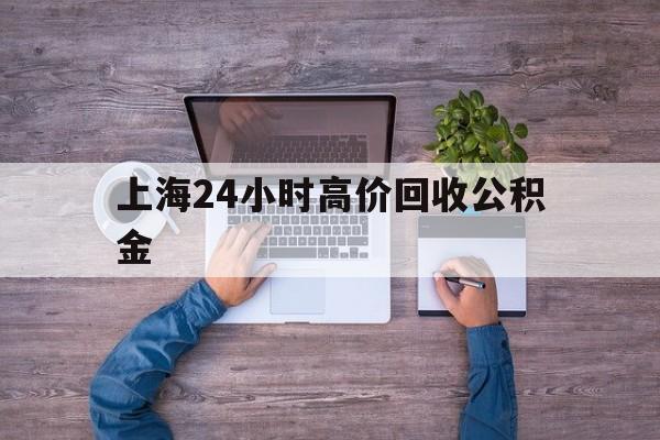 最新上海24小时高价回收公积金方法分析(最方便真实的舟山上海24小时高价回收公积金电话方法)