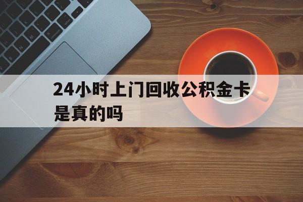 舟山最新24小时上门回收公积金卡是真的吗方法分析(最方便真实的舟山24小时上门回收公积金卡是真的吗安全吗方法)