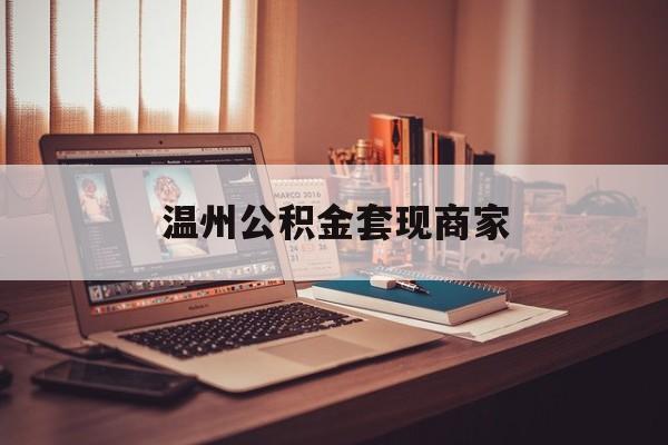 最新温州公积金套现商家方法分析(最方便真实的舟山温州公积金怎么提现方法)