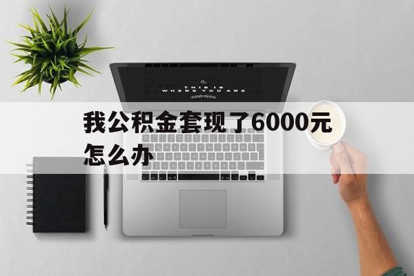 舟山最新我公积金套现了6000元怎么办方法分析(最方便真实的舟山住房公积金套取现金方法)